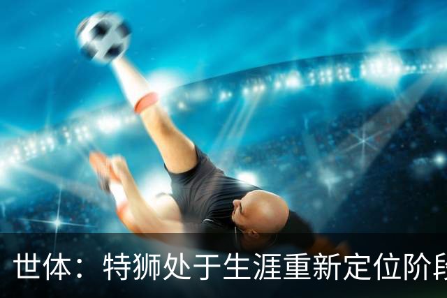 世体：特狮处于生涯重新定位阶段，皇家社会正在积极考察他
